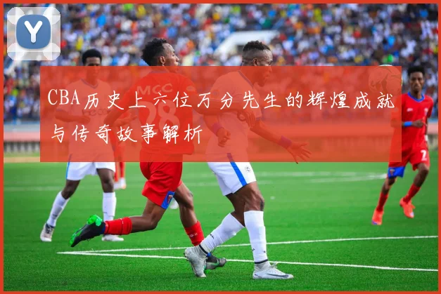 CBA历史上六位万分先生的辉煌成就与传奇故事解析