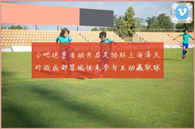 小吧送票活动开启足协杯上海泽天对战成都蓉城快来参与互动赢取球票