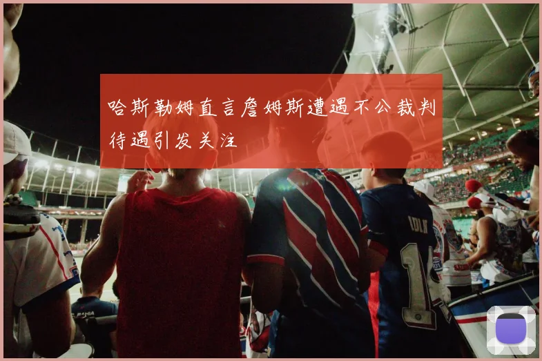 哈斯勒姆直言詹姆斯遭遇不公裁判待遇引发关注