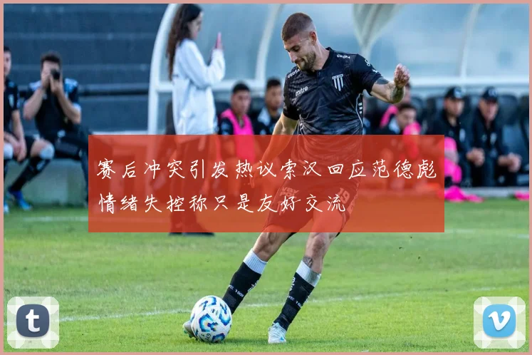 赛后冲突引发热议索汉回应范德彪情绪失控称只是友好交流