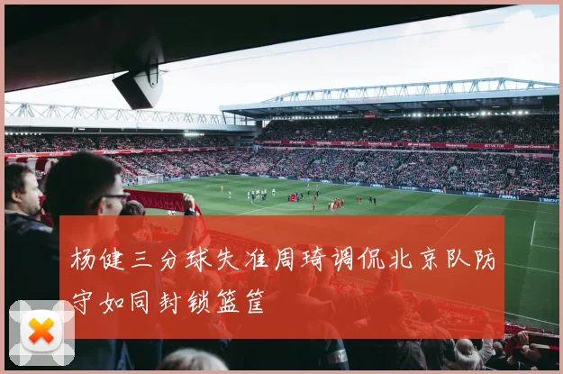 杨健三分球失准周琦调侃北京队防守如同封锁篮筐