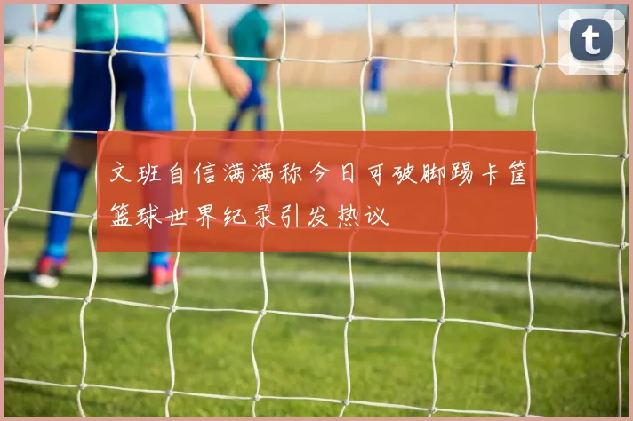文班自信满满称今日可破脚踢卡筐篮球世界纪录引发热议