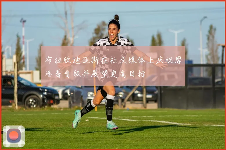 布拉欣迪亚斯在社交媒体上庆祝摩洛哥晋级并展望更高目标