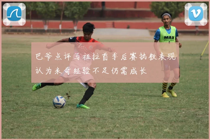 巴爷点评马祖拉首季后赛执教表现认为米奇经验不足仍需成长