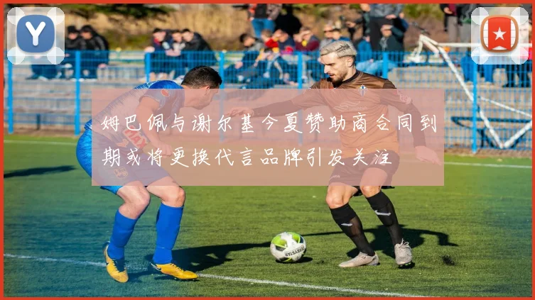 姆巴佩与谢尔基今夏赞助商合同到期或将更换代言品牌引发关注