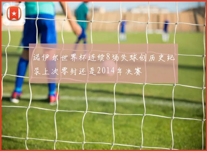 诺伊尔世界杯连续8场失球创历史纪录上次零封还是2014年决赛