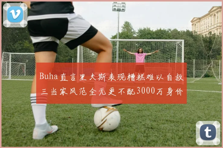 Buha直言里夫斯表现糟糕难以自救三当家风范全无更不配3000万身价
