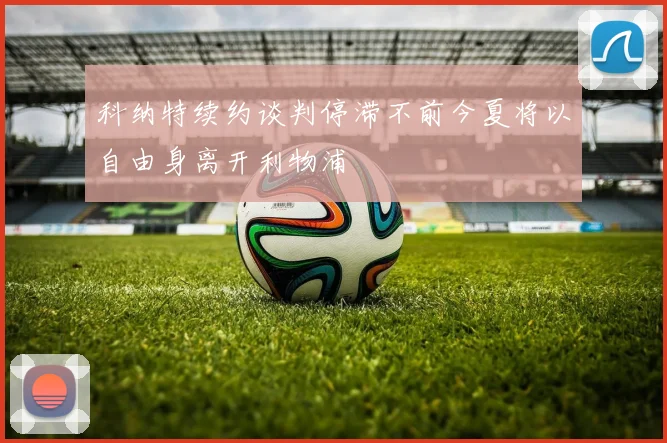 科纳特续约谈判停滞不前今夏将以自由身离开利物浦