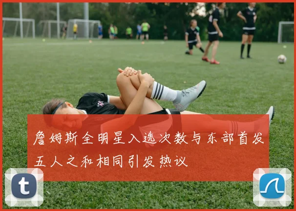 詹姆斯全明星入选次数与东部首发五人之和相同引发热议