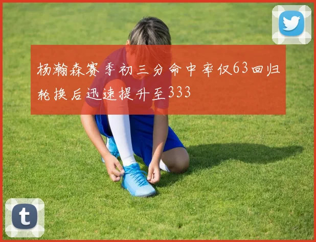 杨瀚森赛季初三分命中率仅63回归轮换后迅速提升至333