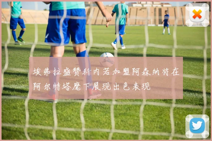 埃弗拉盛赞科内若加盟阿森纳将在阿尔特塔麾下展现出色表现