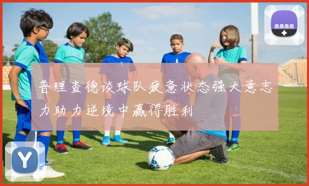 普理查德谈球队疲惫状态强大意志力助力逆境中赢得胜利