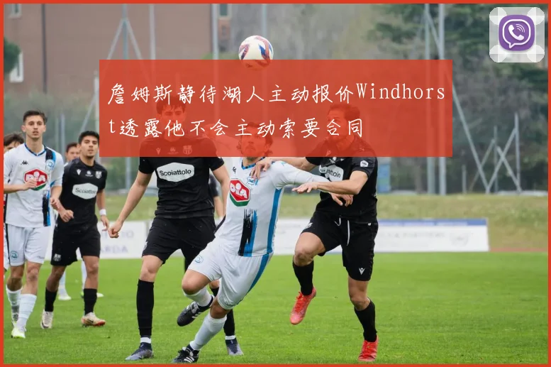 詹姆斯静待湖人主动报价Windhorst透露他不会主动索要合同