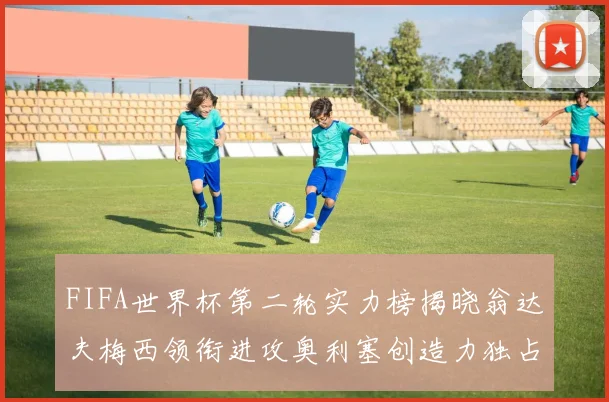 FIFA世界杯第二轮实力榜揭晓翁达夫梅西领衔进攻奥利塞创造力独占鳌头
