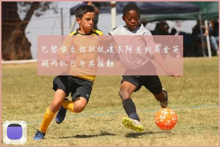 巴黎俱乐部积极追求阿克利乌舍英超两队已与其接触