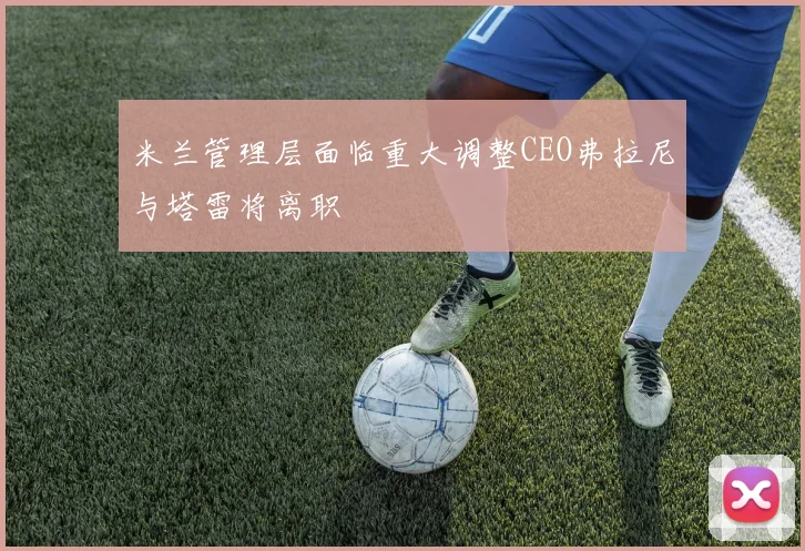 米兰管理层面临重大调整CEO弗拉尼与塔雷将离职