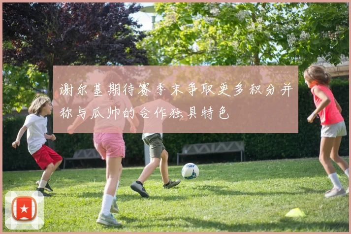 谢尔基期待赛季末争取更多积分并称与瓜帅的合作独具特色