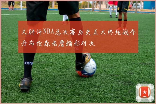 文胖评NBA总决赛历史五大终结战乔丹布伦森老詹精彩对决