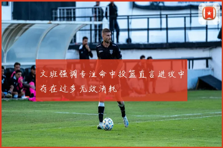 文班强调专注命中投篮直言进攻中存在过多无效消耗