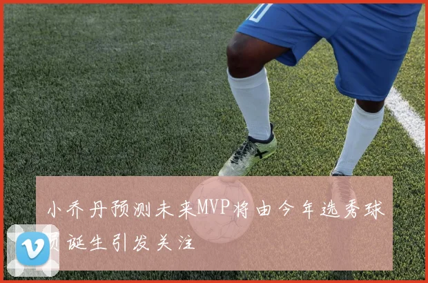 小乔丹预测未来MVP将由今年选秀球员诞生引发关注