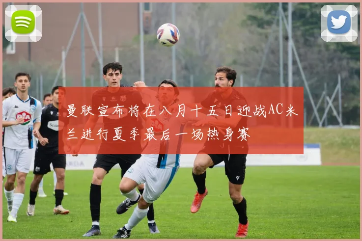 曼联宣布将在八月十五日迎战AC米兰进行夏季最后一场热身赛