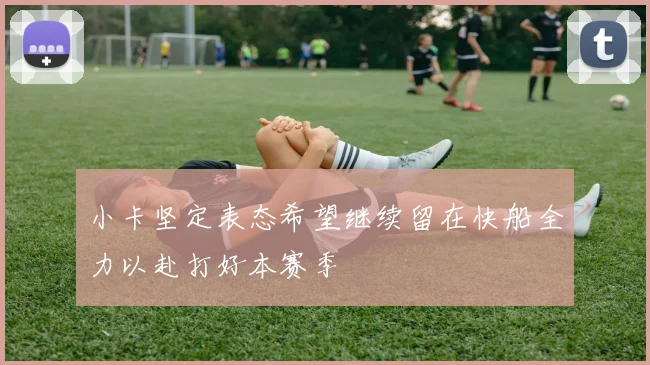 小卡坚定表态希望继续留在快船全力以赴打好本赛季