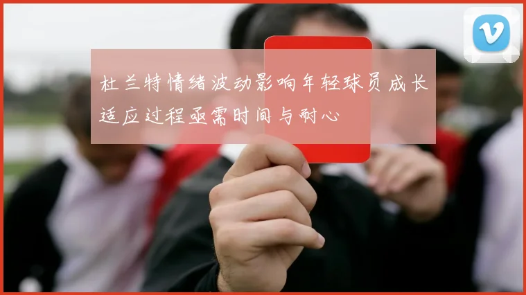 杜兰特情绪波动影响年轻球员成长适应过程亟需时间与耐心