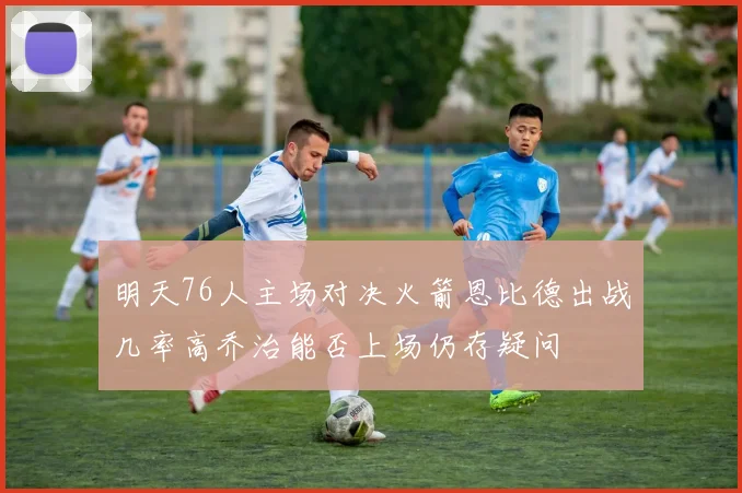 明天76人主场对决火箭恩比德出战几率高乔治能否上场仍存疑问