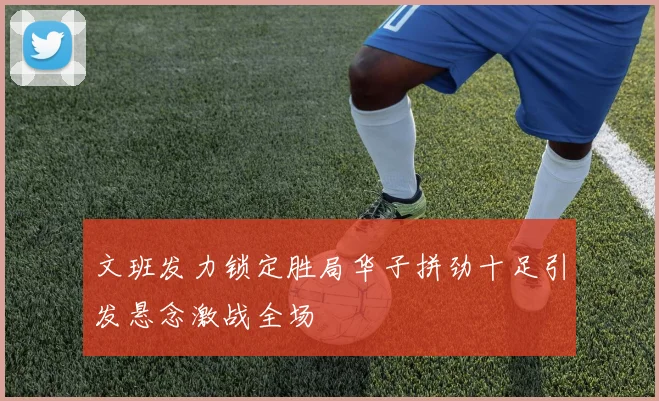 文班发力锁定胜局华子拼劲十足引发悬念激战全场