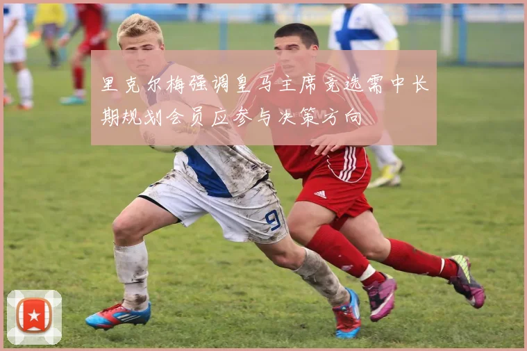 里克尔梅强调皇马主席竞选需中长期规划会员应参与决策方向