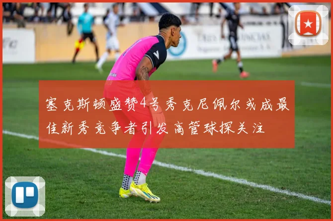 塞克斯顿盛赞4号秀克尼佩尔或成最佳新秀竞争者引发高管球探关注